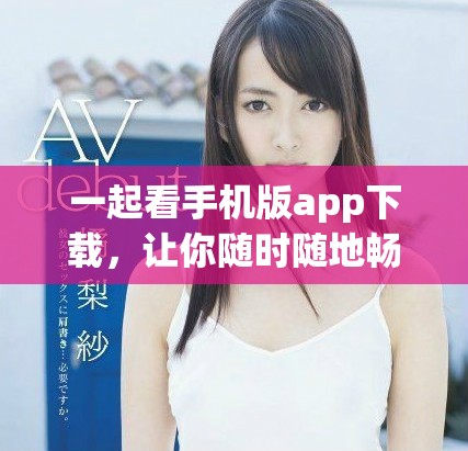 一起看手机版app下载，让你随时随地畅享精彩内容新体验