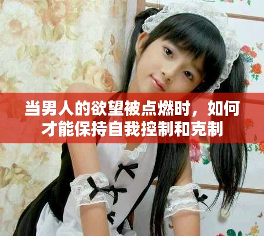 当男人的欲望被点燃时，如何才能保持自我控制和克制
