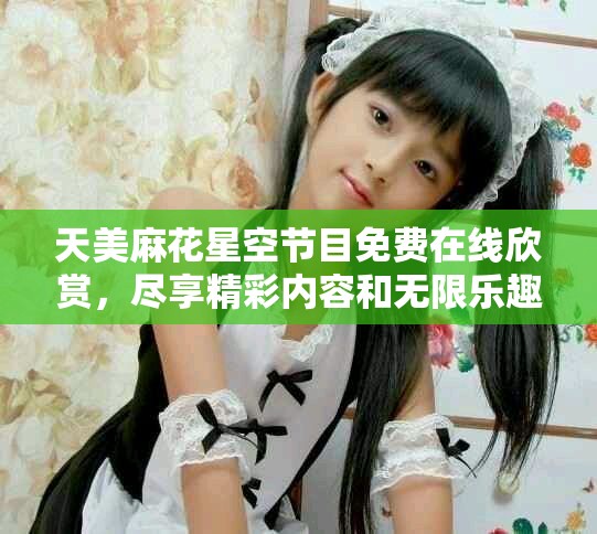 天美麻花星空节目免费在线欣赏，尽享精彩内容和无限乐趣
