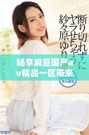 畅享麻豆国产av精品一区带来的视觉盛宴和影视体验
