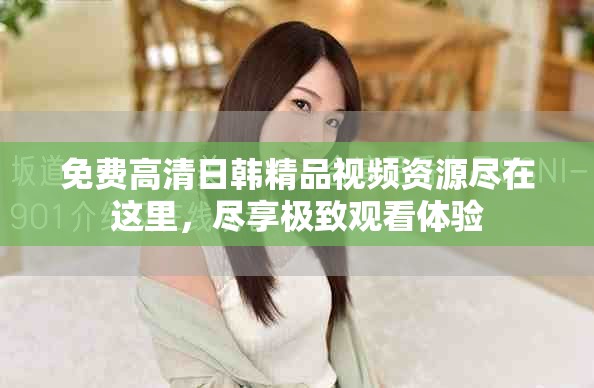 免费高清日韩精品视频资源尽在这里，尽享极致观看体验