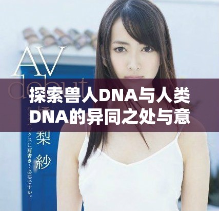 探索兽人DNA与人类DNA的异同之处与意义