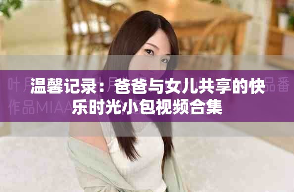 温馨记录：爸爸与女儿共享的快乐时光小包视频合集