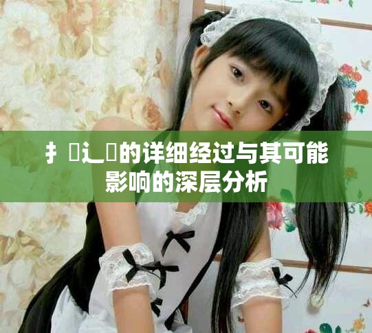 扌喿辶畐的详细经过与其可能影响的深层分析