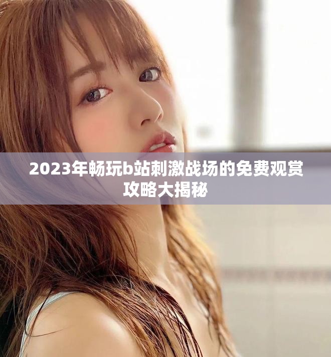 2023年畅玩b站刺激战场的免费观赏攻略大揭秘