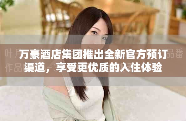 万豪酒店集团推出全新官方预订渠道，享受更优质的入住体验