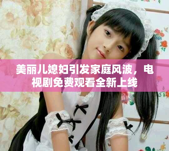 美丽儿媳妇引发家庭风波，电视剧免费观看全新上线