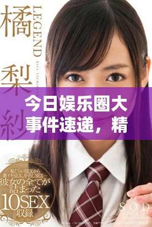 今日娱乐圈大事件速递，精彩内容一网打尽