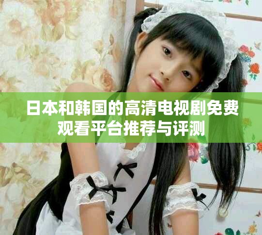 日本和韩国的高清电视剧免费观看平台推荐与评测