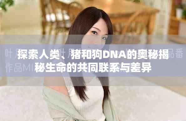 探索人类、猪和狗DNA的奥秘揭秘生命的共同联系与差异