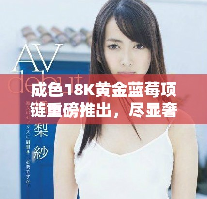 成色18K黄金蓝莓项链重磅推出，尽显奢华魅力
