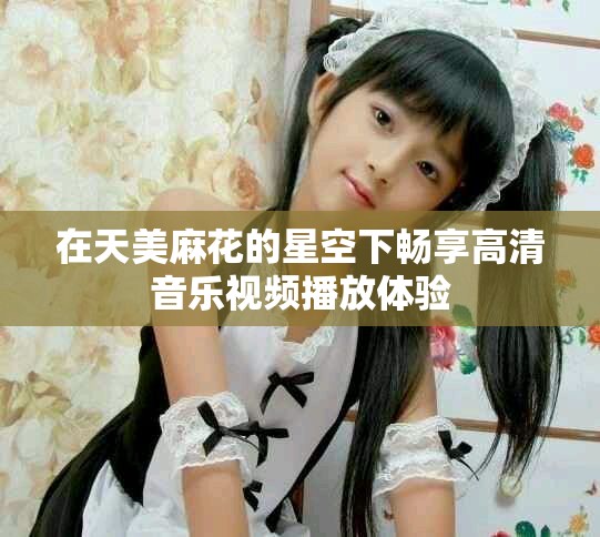 在天美麻花的星空下畅享高清音乐视频播放体验