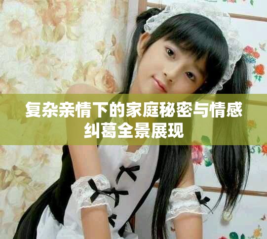 复杂亲情下的家庭秘密与情感纠葛全景展现