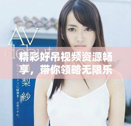 精彩好吊视频资源畅享，带你领略无限乐趣与惊喜