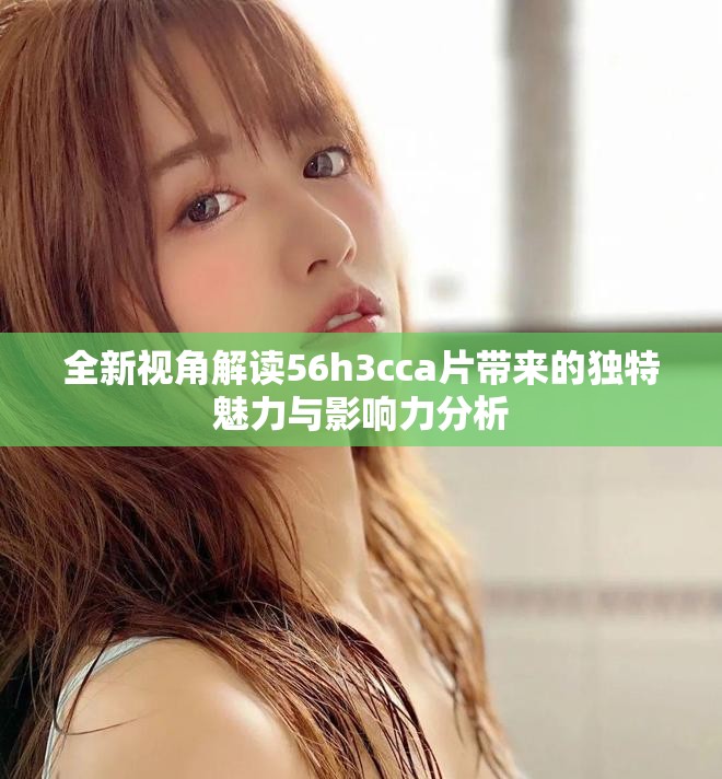 全新视角解读56h3cca片带来的独特魅力与影响力分析