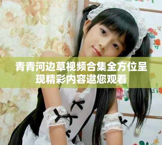 青青河边草视频合集全方位呈现精彩内容邀您观看
