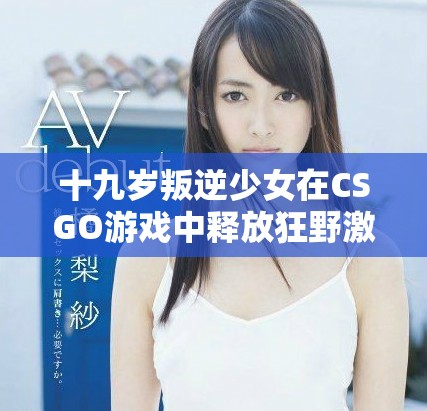 十九岁叛逆少女在CSGO游戏中释放狂野激情的精彩瞬间
