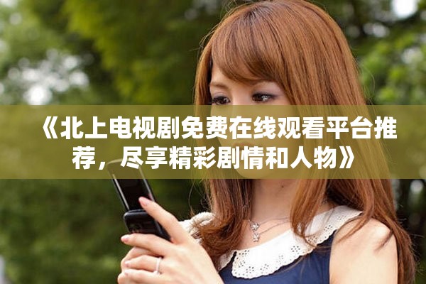 《北上电视剧免费在线观看平台推荐，尽享精彩剧情和人物》