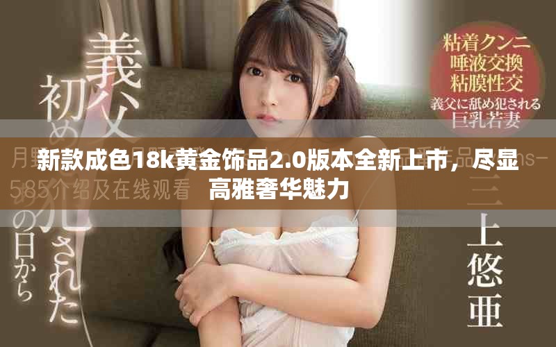 新款成色18k黄金饰品2.0版本全新上市，尽显高雅奢华魅力