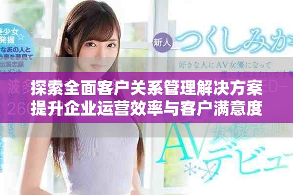 探索全面客户关系管理解决方案提升企业运营效率与客户满意度