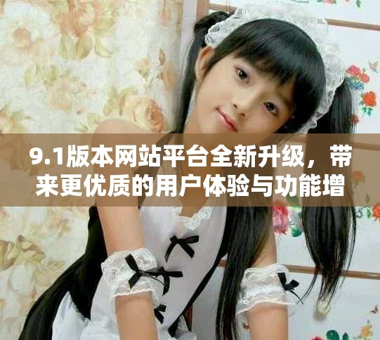 9.1版本网站平台全新升级，带来更优质的用户体验与功能增强