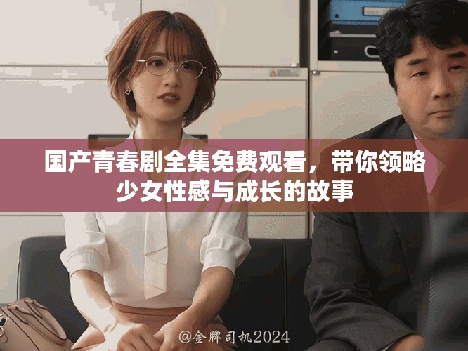 国产青春剧全集免费观看，带你领略少女性感与成长的故事