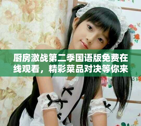 厨房激战第二季国语版免费在线观看，精彩菜品对决等你来欣赏！