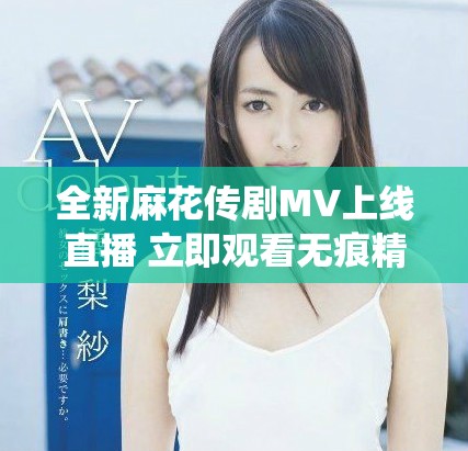 全新麻花传剧MV上线直播 立即观看无痕精彩演绎不容错过