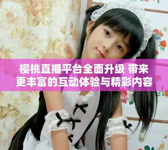 樱桃直播平台全面升级 带来更丰富的互动体验与精彩内容
