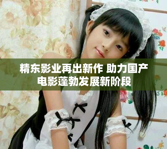精东影业再出新作 助力国产电影蓬勃发展新阶段