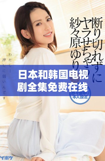 日本和韩国电视剧全集免费在线播放平台推荐与观影指南