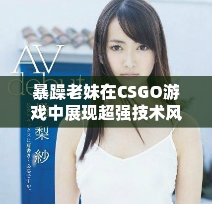 暴躁老妹在CSGO游戏中展现超强技术风采和激情瞬间