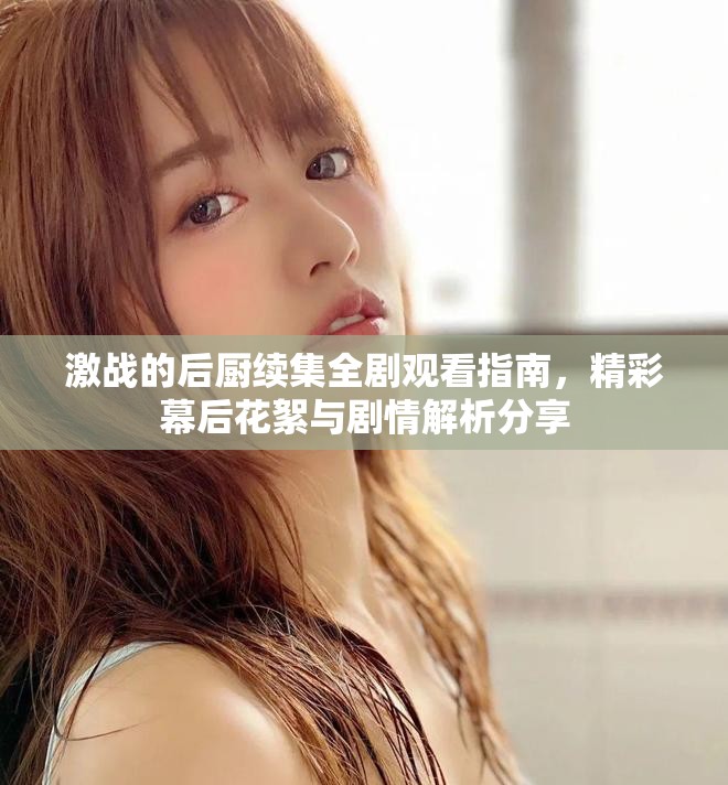 激战的后厨续集全剧观看指南，精彩幕后花絮与剧情解析分享