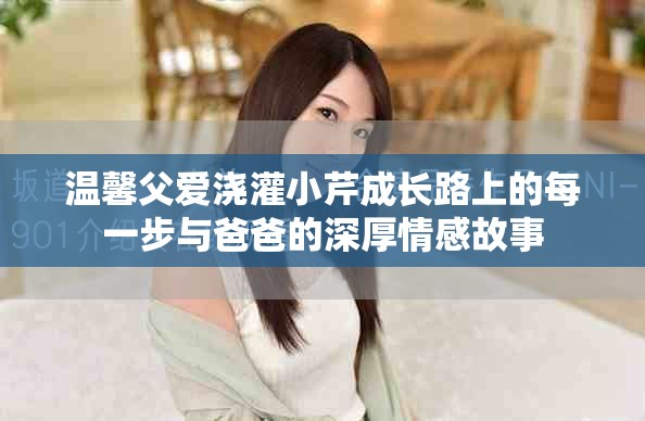 温馨父爱浇灌小芹成长路上的每一步与爸爸的深厚情感故事