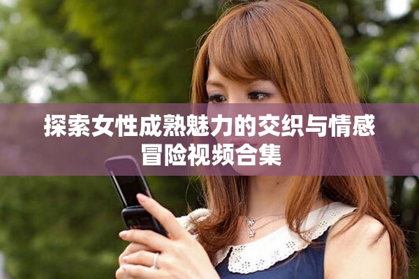 探索女性成熟魅力的交织与情感冒险视频合集