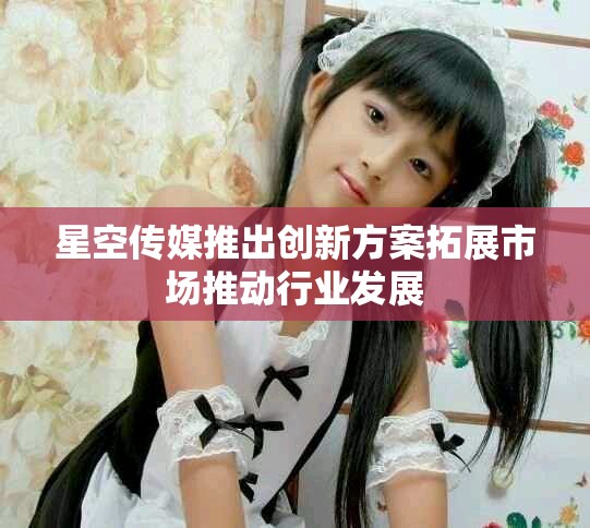 星空传媒推出创新方案拓展市场推动行业发展