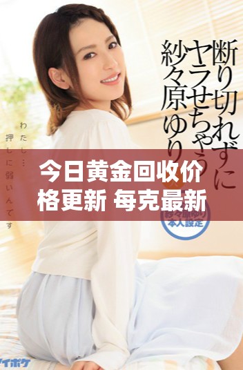 今日黄金回收价格更新 每克最新报价详解与市场分析