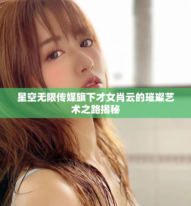 星空无限传媒旗下才女肖云的璀璨艺术之路揭秘