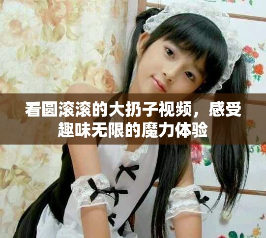 看圆滚滚的大扔子视频，感受趣味无限的魔力体验