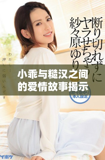 小乖与糙汉之间的爱情故事揭示了生活的真实与温暖