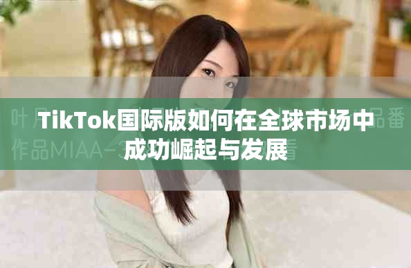 TikTok国际版如何在全球市场中成功崛起与发展