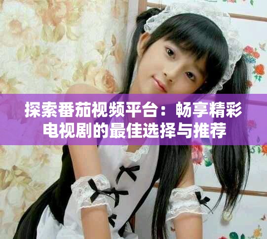 探索番茄视频平台：畅享精彩电视剧的最佳选择与推荐