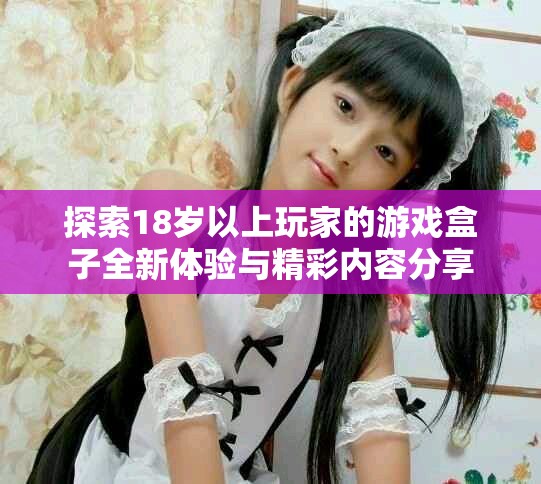 探索18岁以上玩家的游戏盒子全新体验与精彩内容分享