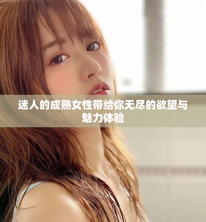 迷人的成熟女性带给你无尽的欲望与魅力体验