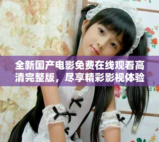 全新国产电影免费在线观看高清完整版，尽享精彩影视体验