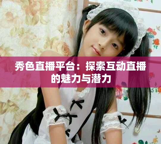 秀色直播平台：探索互动直播的魅力与潜力