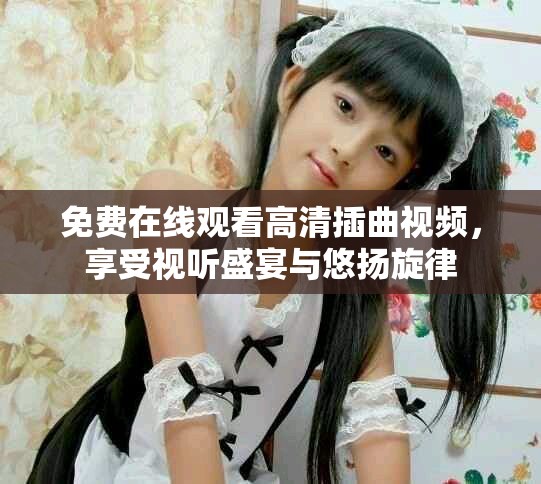 免费在线观看高清插曲视频，享受视听盛宴与悠扬旋律