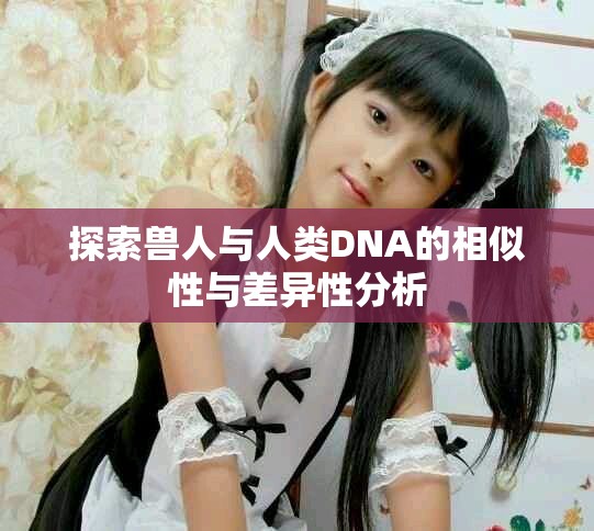 探索兽人与人类DNA的相似性与差异性分析